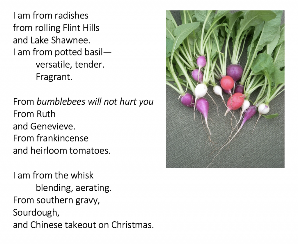 I am from radishes from rolling Flint Hills and Lake Shawnee. I am from potted basil— versatile, tender. Fragrant. From bumblebees will not hurt you From Ruth and Genevieve. From frankincense and heirloom tomatoes. I am from the whisk blending, aerating. From southern gravy, Sourdough, and Chinese takeout on Christmas.