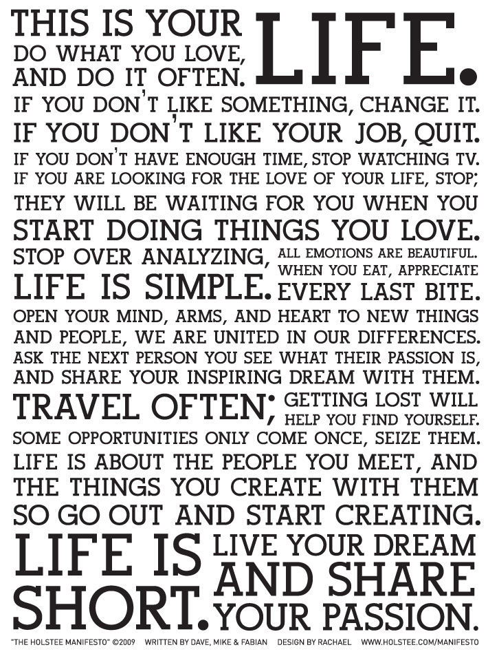The Holstee Manifesto: This is your life. Do what you love, and do it often. If you don't like something, change it. If you don't like your job, quit. If you don't have enough time, stop watching TV. If you are looking for the love of your life, stop; they will be waiting for you when you start doing things you love. Stop over analyzing, life is simple. All emotions are beautiful. When you eat, appreciate every last bite. Open your mind, arms, and heart to new things and people, we are united in our differences. Ask the next person you see what their passion is, and share your inspiring dream with them. Travel often; getting lost will help you find yourself. Some opportunities only come once, seize them. Life is about the people you meet, and the things you create with them so go out and start creating. Life is short. Live your dream and share your passion.